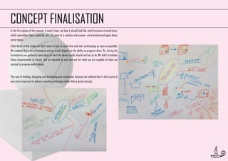 CONCEPT FINALISATION
In the first phase of the concept, it wasn’t clear yet how it should look like, what functions it would have,
which specialties there would be, etc.. To come to a solution and answer, we brainstormed again about
some topics.
Little detail, in this phase we didn’t want to lose to much time and start prototyping as soon as possible.
We realised that a lot of functions and so, would depend on the ability to program them. So, during the
brainstorms we gathered some ideas of what the device could, should and has to do. We didn’t translate
those requirements in ‘musts’, but we decided to wait and see for what we are capable of when we
started to program with Arduino.

This way of thinking, designing and developing was maintained, because we realised that in this course it
was more important to deliver a working prototype rather than a great concept.

19

 