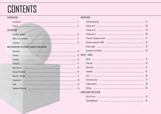 CONTENTS
INTRODUCTION

ENGINEERING

Introduction ......................................................................................................................................................... 4

Technical approach ........................................................................................................................... 27

Project .................................................................................................................................................................. 5

Arduino test 1 ...................................................................................................................................... 28

EXPLORATION

Arduino test 2 ..................................................................................................................................... 29

Quad Ind.—Modular ............................................................................................................................................ 8

Arduino test 3 ..................................................................................................................................... 30

Wishes and commands ..................................................................................................................................... 11

Proximity—Capacitive sensor ........................................................................................................ 31

Inspiration ........................................................................................................................................................... 12

Wireless connection—XBEE ............................................................................................................. 32

IDEA GENERATION, SELECTION & CONCEPT FINALISATION
Brainstorm .......................................................................................................................................................... 14

Power supply ...................................................................................................................................... 34
Quad Ind.’s contribution ................................................................................................................... 25

Concept 1 .............................................................................................................................................................. 15 RESULT - CAARS
Concept 2 ............................................................................................................................................................. 16

Result .................................................................................................................................................... 37

Concept 3 ............................................................................................................................................................. 17

Final code ............................................................................................................................................. 40

Idea selection ...................................................................................................................................................... 18

Electronics .......................................................................................................................................... 41

Concept finalisation ........................................................................................................................................... 19

Assembly .............................................................................................................................................. 45

Quad Ind.—Modular ............................................................................................................................................ 21

Cost ....................................................................................................................................................... 46

Competitiors ........................................................................................................................................................ 22

Interaction chart ............................................................................................................................... 47

Goals ...................................................................................................................................................................... 23

Product identity ................................................................................................................................. 49

Deadlines & Planning ......................................................................................................................................... 24

Packing ................................................................................................................................................. 50

CONCLUSION & REFLECTION
Past & Future ..................................................................................................................................... 52
Acknowledgments .............................................................................................................................. 54

2

 