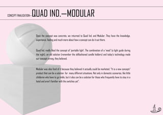 QUAD IND.—MODULAR

CONCEPT FINALISATION—

Once the concept was concrete, we returned to Quad Ind. and Modular. They have the knowledge,
experience, feeling and much more about how a concept can do it out there.
Quad Ind. really liked the concept of ‘portable light’. The combination of a ‘need’ (a light guide during
the night), an old solution (remember the oldfashioned candle holders) and today’s technology made
our concept strong, they believed.
Modular was also fond of it because they believed it actually could be marketed. ‘’It is a new concept/
product that can be a solution for many different situations. Not only in domestic scenarios, like little
childeren who have to go tinkle, but it also can be a solution for those who frequently have to stay in a
hotel and aren’t familiar with the switches yet’’.

21

 