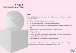 GOALS

CONCEPT FINALISATION—

Goals
We had a global idea of what our device should be able to do. So, we put up a list with requirements, us being
aware of our capabilities.
1)

We want that the ‘lightball’ lights up when a hand approaches it.

2)

The light should become stronger in proportion to the hand coming closer.

3)

The ‘lightball’ in your hand has to be able to communicate with another ‘lightball’ or object that can emit
light.

4)

That other object has to light up as soon as the ‘lightball’ in the hand approaches.

5)

The light has to be white.

6)

Preferably, the ‘lightballs’ work identically, so there is no ‘master’ and no ‘slave’. The communication is
mutual and all devices work on 'proximity'.

7)

When feasable, we want that the device can be used as a ‘reading lamp’.

At that point we didn’t really think about how the devices would be provided of power. As soon as the biggest
part of the programming was realised, we concentrated on the provision of energy.

23

 