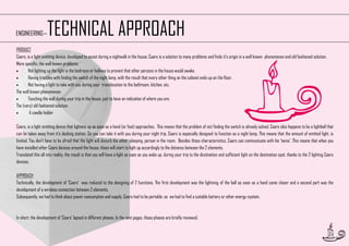 TECHNICAL APPROACH

ENGINEERING—

PRODUCT
Caars, is a light emitting device, developed to assist during a nightwalk in the house. Caars is a solution to many problems and finds it’s origin in a well known phenomenon and old fashioned solution.
More specific, the well known problems:

Not lighting up the light in the bedroom or hallway to prevent that other persons in the house would awake.

Having troubles with finding the switch of the night lamp, with the result that every other thing on the cabinet ends up on the floor.

Not having a light to take with you during your translocation to the bathroom, kitchen, etc.
The well known phenomenon:

Touching the wall during your trip in the house, just to have an indication of where you are.
The (very) old fashioned solution:

A candle holder
Caars, is a light emitting device that lightens up as soon as a hand (or foot) approaches. This means that the problem of not finding the switch is already solved. Caars also happens to be a lightball that
can be taken away from it’s docking station. So you can take it with you during your night trip. Caars is especially designed to function as a night lamp. This means that the amount of emitted light, is
limited. You don’t have to be afraid that the light will disturb the other, sleeping, person in the room. Besides those characteristics, Caars can communicate with his 'twins'. This means that when you
have installed other Caars devices around the house, those will start to light up accordingly to the distance between the 2 elements.
Translated this all into reality, the result is that you will have a light as soon as you wake up, during your trip to the destination and sufficient light on the destination spot, thanks to the 2 lighting Caars
devices.
APPROACH
Technically, the development of ‘Caars’ was reduced to the designing of 2 functions. The first development was the lightning of the ball as soon as a hand came closer and a second part was the
development of a wireless connection between 2 elements.
Subsequently, we had to think about power consumption and supply. Caars had to be portable, so we had to find a suitable battery or other energy-system.

In short, the development of ‘Caars’ lapsed in different phases. In the next pages, those phases are briefly reviewed.

27

 