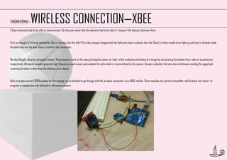 WIRELESS CONNECTION—XBEE

ENGINEERING—

2 Caars elements had to be able to ‘communicate’. By this was meant that the elements had to be able to ’measure’ the distance between them.

First we thought of infrared connection, like in remotes, but this didn’t fit in the concept. Imagine that the bathroom door is closed, then the ’Caars’ in there would never light up until you’re already inside
the bathroom and the door doesn’t interfere the connection.

We also thought about an ultrasonic sensor. Those sensors work on the same principal as sonar or radar, which evaluates attributes of a target by interpreting the echoes from radio or sound waves
respectively. Ultrasonic sensors generate high frequency sound waves and evaluate the echo which is received back by the sensor. Sensors calculate the time interval between sending the signal and
receiving the echo to determine the distance to an object.

Both principles weren’t 100%suitable for the concept, so we decided to go through with the wireless connection via a XBEE module. Those modules are perfect compatible with Arduino and ‘easier’ to
program in comparison with infrared or ultrasonic sensors.

32

 