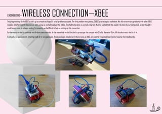 WIRELESS CONNECTION—XBEE

ENGINEERING—

The programming of the XBEE’s didn’t go as smooth as hoped. A lot of problems occured. The first problem was getting 2 XBEE’s to recognize eachother. We did not want any problems with other XBEE
modules interfering with the ones we were using, so we had to adjust the XBEEs. This had to be done via a small program. Murphy wanted that this couldn’t be done by our computers, so we thought it
would never come to a happy ending. Fortunately, we had Ward to help us setting up this connection.
Furthermore, we had to continue with Arduino nano modules. In the meanwhile we had decided to prototype the concept with 2 balls, diameter 10cm. All the electronics had to fit in.
Eventually, we succeeded in creating small all-in-one packages. Those packages included an Arduino nano, an XBEE, an explorer regulated board and of course the breadboards.

33

 