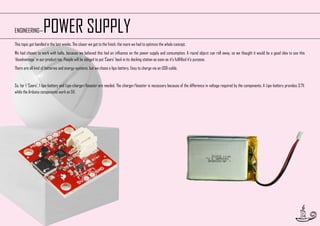POWER SUPPLY

ENGINEERING—

This topic got handled in the last weeks. The closer we got to the finish, the more we had to optimize the whole concept.
We had chosen to work with balls, because we believed this had an influence on the power supply and consumption. A round object can roll away, so we thought it would be a good idea to use this
‘disadvantage’ in our product too. People will be obliged to put ‘Caars’ back in its docking station as soon as it’s fullfilled it’s purpose.
There are all kind of batteries and energy-systems, but we chose a lipo-battery. Easy to charge via an USB-cable.

So, for 1 ‘Caars’, 1 lipo-battery and Lipo-charger/booster are needed. The charger/booster is necessary because of the difference in voltage required by the components. A Lipo-battery provides 3.7V,
while the Arduino components work on 5V.

34

 