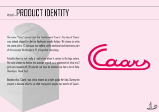 RESULT—

PRODUCT IDENTITY

The name ‘Caars’ comes from the flemish word ‘kaars’. The idea of ‘Caars’
was indeed shaped by the old fashioned candle holder. We chose to write
the name with a ‘C’, because this refers to the technical and electronic part
of the concept. We thought a ‘C’ brings that idea along.
Actually there is not really a restriction when it comes to the logo colors.
We have chosen to deliver this dossier in pink, as a statement of what we 2
girls are capable off. Of course, we have to mention we had a lot of help.
Therefore, Thank You!
Besides this, ‘Caars’ was initial meant as a night guide for kids. During the
project, it became clear to us, that many more people can benefit of ‘Caars’.

49

 