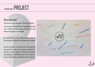 PROJECT

INTRODUCTION—

Mission Statement
‘Demonstrator light integration—Quad Ind. & Modular’.
This was all we got at the start of the project. Obviously
some problem definition, border provision and some
additional explanation were needed.
We started with our own problem definition while the
first meeting with Quad Ind. and Modular was arranged.
One way or another, it was clear that in this project the
main goal was to learn how to design interactions by
the use of sensors. Indeed, the TIII project stimulates
young designers to think about how we can connect, by
the use of electronics, old problems with new solutions.

5

 