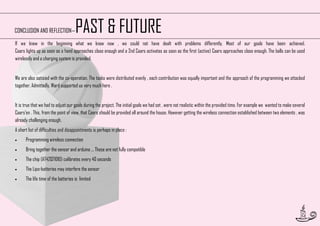 PAST & FUTURE

CONCLUSION AND REFLECTION—

If we knew in the beginning what we know now , we could not have dealt with problems differently. Most of our goals have been achieved.
Caars lights up as soon as a hand approaches close enough and a 2nd Caars activates as soon as the first (active) Caars approaches close enough. The balls can be used
wirelessly and a charging system is provided.
We are also satisied with the co-operation. The tasks were distributed evenly , each contribution was equally important and the approach of the programming we attacked
together. Admittedly, Ward supported us very much here .
It is true that we had to adjust our goals during the project. The initial goals we had set , were not realistic within the provided time. For example we wanted to make several
Caars'en . This, from the point of view, that Caars should be provided all around the house. However getting the wireless connection established between two elements , was
already challenging enough.
A short list of difficulties and disappointments is perhaps in place :


Programming wireless connection



Bring together the sensor and arduino ... These are not fully compatible



The chip (AT42QT1010) calibrates every 40 seconds



The Lipo-batteries may interfere the sensor



The life time of the batteries is limited

52

 