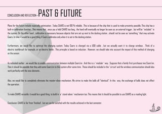 PAST & FUTURE

CONCLUSION AND REFLECTION—

Plans for the future include especially optimization . Today CAARS is not 100 % reliable . This is because of the chip that is used to make proximity possible. This chip has a
built-in calibration function . This means that , once you a hold CAARS too long , the hand will eventually no longer be seen as an external trigger , but will be ' included ' in
the system. On the other hand , calibration is necessary because objects that are set up next to the docking station , should not be seen as 'something ' that may activate
Caars. In time, it would be a good thing if Caars calibrates only when it is set in the docking station.
Furthermore, we would like to optimize the charging system. Today Caars is charged via a USB cable , but we actually want it to charge wireless . Think of a
electric toothbrush for example, or an electric kettle . This principle is based on induction . However, we should take into account the impact of this method of charging
on the sensor.
As indicated earlier , we would like to enable communication between multiple Caars'en . And this is a ' modular ' way . Suppose that a family first purchases two Caars'en.
Then it should be possible that they add some Caars'en to this system after some time . These should be included in the ' circuit' and the wireless communication should also
work perfectly with the new elements .
Also, we would like to completely eliminate the master-slave mechanism. We strive to make the balls all "identical". In this way, the exchange of balls does not affect
the operation.
To make CAARS versatile, it would be a good thing to build in a ' stand-alone ' mechanism too. This means that it should be possible to use CAARS as a reading light.
Conclusion: CAARS is far from 'finished’ , but we can be satisfied with the results achieved in the last semester.
53

 