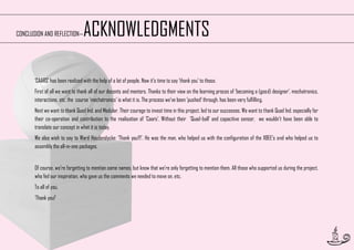 ACKNOWLEDGMENTS

CONCLUSION AND REFLECTION—

‘CAARS’ has been realized with the help of a lot of people. Now it’s time to say ’thank you’ to those.
First of all we want to thank all of our docents and mentors. Thanks to their view on the learning proces of ‘becoming a (good) designer’, mechatronics,
interactions, etc. the course ’mechatronics’ is what it is. The process we’ve been ’pushed’ through, has been very fulfilling.
Next we want to thank Quad Ind. and Modular. Their courage to invest time in this project, led to our successes. We want to thank Quad Ind. especially for
their co-operation and contribution to the realisation of ’Caars’. Without their ’Quad-ball’ and capacitive sensor, we wouldn’t have been able to
translate our concept in what it is today.
We also wish to say to Ward Houdendycke: ‘Thank you!!!’. He was the man, who helped us with the configuration of the XBEE’s and who helped us to
assembly the all-in-one packages.
Of course, we’re forgetting to mention some names, but know that we’re only forgetting to mention them. All those who supported us during the project,
who fed our inspiration, who gave us the comments we needed to move on, etc.
To all of you,
‘Thank you!’

54

 