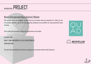 PROJECT

INTRODUCTION—

Mission Statement according to Quad Ind. & Modular
The moment we got our challenge, we didn’t have any clue about what was expected of us. After our own
first problem definition, we met the two supporting companies to see whether our noses pointed the same
direction.
Their wishes and commands, strings and requirements were simple...
DO YOUR THING
MAKE IT SOMETHING WHERE ALL OF US CAN BE PROUD OF
SHOW AND SHINE
The only thing they both had in mind, was creating a new interaction linked to both industries.

6

 