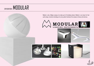 MODULAR

EXPLORATION—

Modular is also a Belgian company, but makes part of the lighting industry. Modular is very known for their
quirky design, innovative technology and pricey quality. Conclusion this company is famous and notorious.

9

 