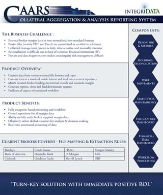 C                AARS
                 ollateral Aggregation & Analysis Reporting System

                                                                                                 Components:
The Business Challenge :
 •	    External	broker	margin	data	in	non-normalized/non-standard	formats	
                                                                                                   Reporting
 •	    Broker	files	(mainly	PDF	and	Excel)	are	transmitted	as	emailed	attachments	                 & Metrics
 •	    Collateral	management	process	is	daily,	time	sensitive	and	manually	intensive
 •	    Reconciliation	is	difficult	due	to	lack	of	common	financial	instrument	ID’s	
 •	    Process	and	data	fragmentation	makes	counterparty	risk	management	difficult
                                                                                                   Holdings
                                                                                                 Reconciliation

Product Overview:
 •	    Capture	data	from	various	external	file	formats	and	types	
 •	    Convert	data	to	a	standard	usable	format	and	load	into	a	central	repository		                Wire
 •	    Match	detailed	broker	holdings	to	internal	records	and	reconcile	margin                    Movements
 •	    Generate	reports,	views	and	feed	downstream	systems	
 •	    Facilitate	all	aspects	of	associated	workflow	
 			
                                                                                                  Static Data
Product Benefits:                                                                                Maintainence

 •	    Fully	exception-based	processing	and	workflow
 •	    Central	repository	for	all	margin	data
 •	    Ability	to	fully	audit	broker	supplied	margin	data
                                                                                                  File Capture
 •	    Effectively	utilize	skilled	resources	for	analysis	&	decision-making	                      Dashboard
 •	    Real-time	automated	processing	of	data


                                                                                                   Financial
                                                                                                     Data
Current Brokers Covered - File Mapping & Extraction Rules:                                        Dashboard

 Barclays		                  Credit	Suisse             HSBC                     Morgan	Stanley
 Bank	of	America             Deutsche	Bank             JP	Morgan                RBS
 Citibank	                   Goldman	Sachs		      	    Merrill	Lynch            UBS                Workflow
                                                                                                   Processing




         “Turn-key solution with immediate positive ROI.”
 