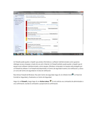 Un firewall puede ayudar a impedir que piratas informáticos o software malintencionado (como gusanos)
obtengan acceso al equipo a través de una red o Internet. Un firewall también puede ayudar a impedir que el
equipo envíe software malintencionado a otros equipos. Windows comprueba si el equipo está protegido por
un firewall de software. Si el firewall está desactivado, el Centro de seguridad muestra una notificación y coloca
un icono del Centro de seguridad en el área de notificación

Para Activar Firewall de Windows: Para abrir Centro de seguridad, haga clic en el Botón Inicio    , en Panel de
Control, en Seguridad y, finalmente, en Centro de Seguridad.

Haga clic en Firewall y luego haga clic en Activar ahora.      Si se le solicita una contraseña de administrador o
una confirmación, escriba la contraseña o proporcione la confirmación.
 