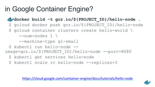 in Google Container Engine?
$ docker build -t gcr.io/${PROJECT_ID}/hello-node .
$ gcloud docker push gcr.io/${PROJECT_ID}/hello-node
$ gcloud container clusters create hello-world 
--num-nodes 1 
--machine-type g1-small
$ kubectl run hello-node --
image=gcr.io/${PROJECT_ID}/hello-node --port=8080
$ kubectl get services hello-node
$ kubectl scale rc hello-node --replicas=3
https://cloud.google.com/container-engine/docs/tutorials/hello-node
 