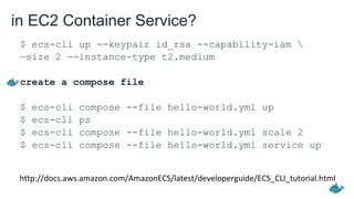 in EC2 Container Service?
$ ecs-cli up --keypair id_rsa --capability-iam 
—size 2 --instance-type t2.medium
create a compose file
$ ecs-cli compose --file hello-world.yml up
$ ecs-cli ps
$ ecs-cli compose --file hello-world.yml scale 2
$ ecs-cli compose --file hello-world.yml service up
http://docs.aws.amazon.com/AmazonECS/latest/developerguide/ECS_CLI_tutorial.html
 