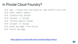 in Pivotal Cloud Foundry?
$cf api --skip-ssl-validation api.bosh-lite.com
$cf auth admin admin
$cf create-org diego
$cf target -o diego
$cf create-space diego
$cf target -s diego
$cf push my-app --no-start
$cf start my-app
https://github.com/cloudfoundry-incubator/diego-release
 