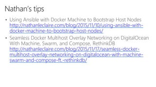 • Using Ansible with Docker Machine to Bootstrap Host Nodes
http://nathanleclaire.com/blog/2015/11/10/using-ansible-with-
docker-machine-to-bootstrap-host-nodes/
• Seamless Docker Multihost Overlay Networking on DigitalOcean
With Machine, Swarm, and Compose, RethinkDB
http://nathanleclaire.com/blog/2015/11/17/seamless-docker-
multihost-overlay-networking-on-digitalocean-with-machine-
swarm-and-compose-ft.-rethinkdb/
Nathan’s tips
 