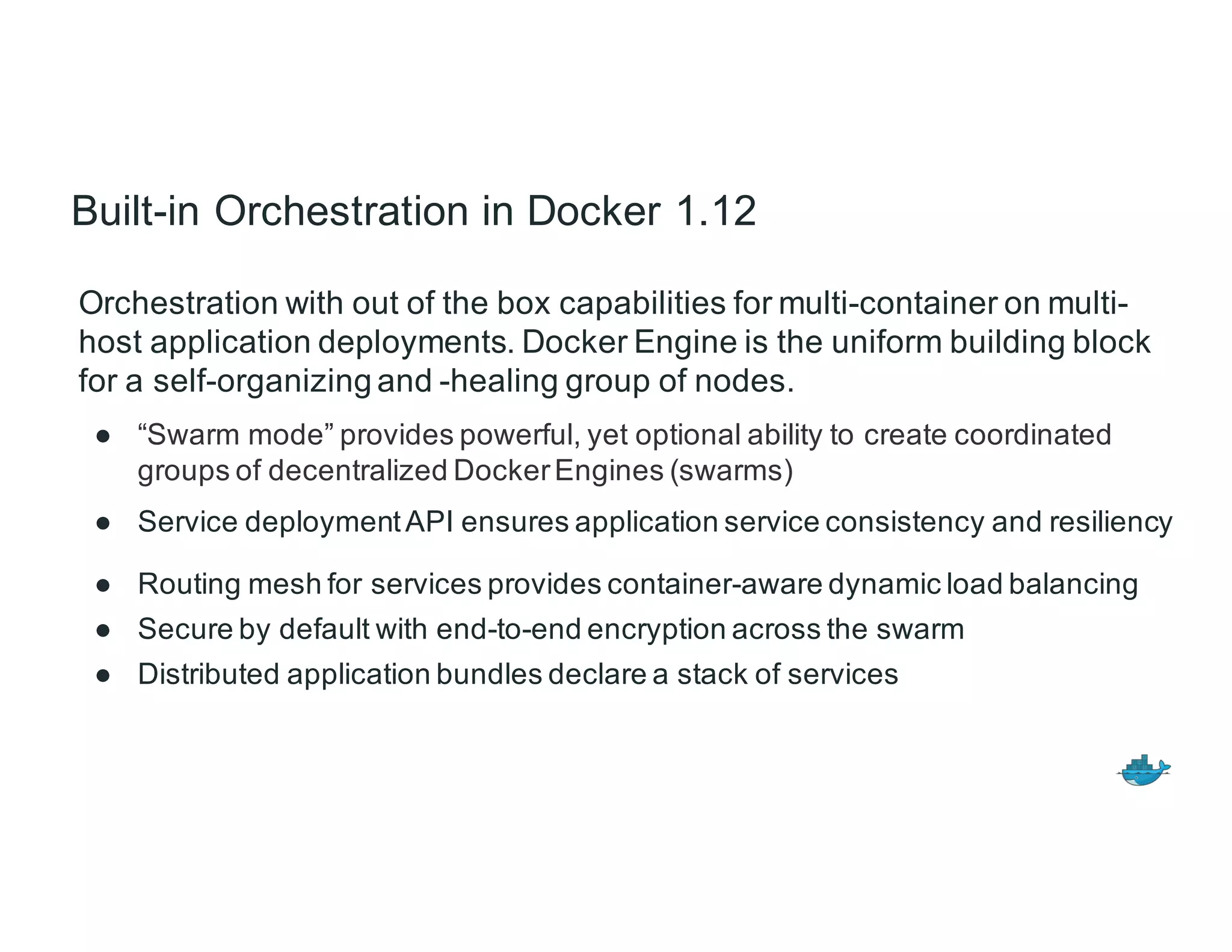 Built-in Orchestration in Docker 1.12
Orchestration with out of the box capabilities for multi-container on multi-
host application deployments. Docker Engine is the uniform building block
for a self-organizing and -healing group of nodes.
● “Swarm mode” provides powerful, yet optional ability to create coordinated
groups of decentralized DockerEngines (swarms)
● Service deploymentAPI ensures application service consistency and resiliency
● Routing mesh for services provides container-aware dynamic load balancing
● Secure by default with end-to-end encryption across the swarm
● Distributed application bundles declare a stack of services
 