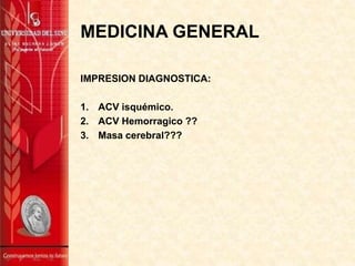 MEDICINA GENERAL
IMPRESION DIAGNOSTICA:
1. ACV isquémico.
2. ACV Hemorragico ??
3. Masa cerebral???

 