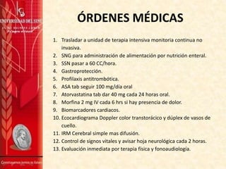 ÓRDENES MÉDICAS
1. Trasladar a unidad de terapia intensiva monitoria continua no
invasiva.
2. SNG para administración de alimentación por nutrición enteral.
3. SSN pasar a 60 CC/hora.
4. Gastroprotección.
5. Profilaxis antitrombótica.
6. ASA tab seguir 100 mg/día oral
7. Atorvastatina tab dar 40 mg cada 24 horas oral.
8. Morfina 2 mg IV cada 6 hrs si hay presencia de dolor.
9. Biomarcadores cardiacos.
10. Ecocardiograma Doppler color transtorácico y dúplex de vasos de
cuello.
11. IRM Cerebral simple mas difusión.
12. Control de signos vitales y avisar hoja neurológica cada 2 horas.
13. Evaluación inmediata por terapia física y fonoaudiología.

 