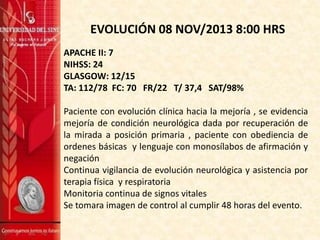 EVOLUCIÓN 08 NOV/2013 8:00 HRS
APACHE II: 7
NIHSS: 24
GLASGOW: 12/15
TA: 112/78 FC: 70 FR/22 T/ 37,4 SAT/98%
Paciente con evolución clínica hacia la mejoría , se evidencia
mejoría de condición neurológica dada por recuperación de
la mirada a posición primaria , paciente con obediencia de
ordenes básicas y lenguaje con monosílabos de afirmación y
negación
Continua vigilancia de evolución neurológica y asistencia por
terapia física y respiratoria
Monitoria continua de signos vitales
Se tomara imagen de control al cumplir 48 horas del evento.

 