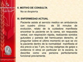 II. MOTIVO DE CONSULTA

No se despierta
III. ENFERMEDAD ACTUAL

Paciente asiste al servicio medico en ambulancia
con cuadro clínico
de 30 minutos de
evolución, relato de la cuidadora manifiesta
encontrar la paciente en la cama, sin respuesta
verbal, con respiración rápida, realizando sonidos
guturales y paresia del hemicuerpo derecho, al
preguntar sobre el ultimo momento en que se vio
la paciente dentro de la normalidad manifiesta el
día previo a las 7 pm, no hay estigmas de golpe o
evidencia ni otros en particular en la escena, la
describe como una persona perfectamente
funcional previamente.

 