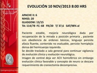 EVOLUCIÓN 10 NOV/2013 8:00 HRS
APACHE II: 6
NIHSS: 20
GLASGOW: 13/15
TA: 114/78 FC: 68 FR/20 T/ 37,6 SAT/98% al
Paciente estable, mejoría neurológica dada por
recuperación de la mirada a posición primaria , paciente
con obediencia de ordenes básicas, lenguaje persiste
afasia fluente, contenido no evaluable, persiste hemiplejia
densa del hemicuerpo izquierdo.
Se decide traslado a sala general para continuar vigilancia
de evolución clínica y evolución neurológica.
Imagen de control deja ver ACV hemisférico sin embargo
evolución clínica favorable y concepto de neuro cx descara
requerimiento de craniectomía decompresiva.

 