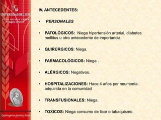 IV. ANTECEDENTES:
•

PERSONALES

•

PATOLÓGICOS: Niega hipertensión arterial, diabetes
mellitus u otro antecedente de importancia.

•

QUIRÚRGICOS: Niega.

•

FARMACOLÓGICOS: Niega .

•

ALÉRGICOS: Negativos.

•

HOSPITALIZACIONES: Hace 4 años por neumonía.
adquirida en la comunidad

•

TRANSFUSIONALES: Niega.

•

TOXICOS: Niega consumo de licor o tabaquismo.

 