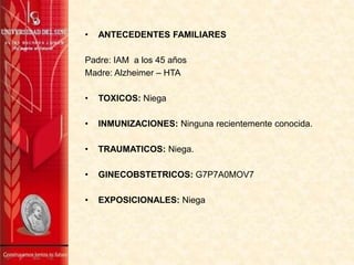 •

ANTECEDENTES FAMILIARES

Padre: IAM a los 45 años
Madre: Alzheimer – HTA
•

TOXICOS: Niega

•

INMUNIZACIONES: Ninguna recientemente conocida.

•

TRAUMATICOS: Niega.

•

GINECOBSTETRICOS: G7P7A0MOV7

•

EXPOSICIONALES: Niega

 