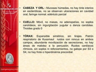 • CABEZA Y ORL : Mucosas húmedas, no hay tinte icterico
en escleróticas, no se observan ulceraciones en cavidad
oral, faringe normal. edéntulo parcial
• CUELLO: Móvil, no masas, no adenopatías, no soplos
carotídeos, sin ingurgitación yugular o danza carotidea.
Tiroides grado 0
• TÓRAX: Expansible simétrico, sin tirajes. Patrón
respiratorio de Kussmaul ruidos con roncus en ambos
campos, abundante movilización de secreciones, no hay
áreas de matidez a la percusión. Ruidos cardíacos
rítmicos, sin soplos ni reforzamientos, no galope por S3 o
S4, no hay frote o hiperdinámia precordial.

 