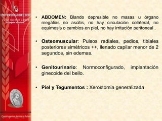 • ABDOMEN: Blando depresible no masas u órgano
megálias no ascitis, no hay circulación colateral, no
equimosis o cambios en piel, no hay irritación peritoneal .

• Osteomuscular: Pulsos radiales, pedios, tibiales
posteriores simétricos ++, llenado capilar menor de 2
segundos, sin edemas.
• Genitourinario: Normoconfigurado,
ginecoide del bello.

implantación

• Piel y Tegumentos : Xerostomia generalizada

 