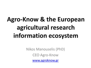 Agro-Know & the European 
agricultural research 
information ecosystem 
Nikos Manouselis (PhD) 
CEO Agro-Know 
www.agroknow.gr 
 