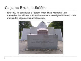 Caça as Bruxas: Salém


Em 1992 foi construído o “Salem Witch Trials Memorial”, em
memórias das vítimas e é localizado na rua do original tribunal, onde
muitos dos julgamentos aconteceram.

 