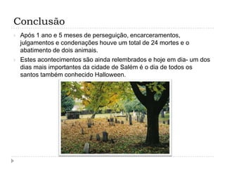 Conclusão




Após 1 ano e 5 meses de perseguição, encarceramentos,
julgamentos e condenações houve um total de 24 mortes e o
abatimento de dois animais.
Estes acontecimentos são ainda relembrados e hoje em dia- um dos
dias mais importantes da cidade de Salém é o dia de todos os
santos também conhecido Halloween.

 