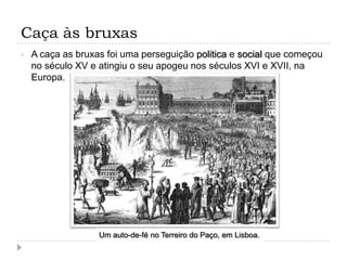 Caça às bruxas


A caça as bruxas foi uma perseguição politica e social que começou
no século XV e atingiu o seu apogeu nos séculos XVI e XVII, na
Europa.

Um auto-de-fé no Terreiro do Paço, em Lisboa.

 