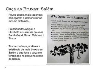 Caça as Bruxas: Salém


Pouco depois mais raparigas
começaram a demonstrar os
mesmo sintomas.



Pressionadas Abigail e
Elizabeth acusam de bruxaria
Sarah Good, Sarah Osborne e
Tituba.



Tituba confessa, e afirma a
existência de mais bruxas em
Salém o que leva a caça em
ferocidade na pequena aldeia
de Salém.

 