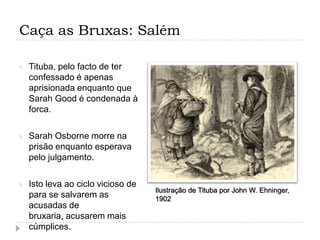 Caça as Bruxas: Salém


Tituba, pelo facto de ter
confessado é apenas
aprisionada enquanto que
Sarah Good é condenada à
forca.



Sarah Osborne morre na
prisão enquanto esperava
pelo julgamento.



Isto leva ao ciclo vicioso de
para se salvarem as
acusadas de
bruxaria, acusarem mais
cúmplices.

Ilustração de Tituba por John W. Ehninger,
1902

 