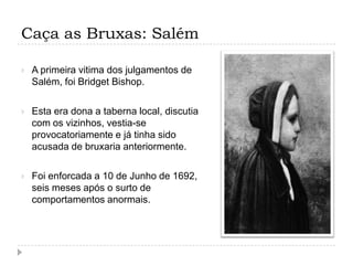 Caça as Bruxas: Salém


A primeira vitima dos julgamentos de
Salém, foi Bridget Bishop.



Esta era dona a taberna local, discutia
com os vizinhos, vestia-se
provocatoriamente e já tinha sido
acusada de bruxaria anteriormente.



Foi enforcada a 10 de Junho de 1692,
seis meses após o surto de
comportamentos anormais.

 