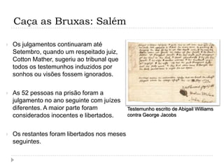 Caça as Bruxas: Salém


Os julgamentos continuaram até
Setembro, quando um respeitado juiz,
Cotton Mather, sugeriu ao tribunal que
todos os testemunhos induzidos por
sonhos ou visões fossem ignorados.



As 52 pessoas na prisão foram a
julgamento no ano seguinte com juízes
diferentes. A maior parte foram
considerados inocentes e libertados.



Os restantes foram libertados nos meses
seguintes.

Testemunho escrito de Abigail Williams
contra George Jacobs

 
