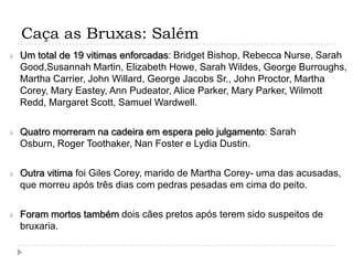 Caça as Bruxas: Salém


Um total de 19 vitimas enforcadas: Bridget Bishop, Rebecca Nurse, Sarah
Good,Susannah Martin, Elizabeth Howe, Sarah Wildes, George Burroughs,
Martha Carrier, John Willard, George Jacobs Sr., John Proctor, Martha
Corey, Mary Eastey, Ann Pudeator, Alice Parker, Mary Parker, Wilmott
Redd, Margaret Scott, Samuel Wardwell.



Quatro morreram na cadeira em espera pelo julgamento: Sarah
Osburn, Roger Toothaker, Nan Foster e Lydia Dustin.



Outra vitima foi Giles Corey, marido de Martha Corey- uma das acusadas,
que morreu após três dias com pedras pesadas em cima do peito.



Foram mortos também dois cães pretos após terem sido suspeitos de
bruxaria.

 