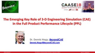 June 5th-7th | Cleveland, OHThe Conference on Advancing Analysis & Simulation in Engineering | CAASE18nafems.org/caase18
Dr. Dennis Nagy, BeyondCAE
Dennis.Nagy@BeyondCAE.com
The Emerging Key Role of 3-D Engineering Simulation (CAE)
in the Full Product Performance Lifecycle (PPL)
 