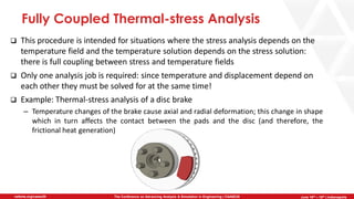 June 5th-7th | Cleveland, OH
The Conference on Advancing Analysis & Simulation in Engineering | CAASE20nafems.org/caase20 June 16th – 18th | Indianapolis
Fully Coupled Thermal-stress Analysis
❑ This procedure is intended for situations where the stress analysis depends on the
temperature field and the temperature solution depends on the stress solution:
there is full coupling between stress and temperature fields
❑ Only one analysis job is required: since temperature and displacement depend on
each other they must be solved for at the same time!
❑ Example: Thermal-stress analysis of a disc brake
– Temperature changes of the brake cause axial and radial deformation; this change in shape
which in turn affects the contact between the pads and the disc (and therefore, the
frictional heat generation)
 