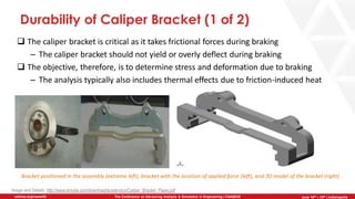 June 5th-7th | Cleveland, OH
The Conference on Advancing Analysis & Simulation in Engineering | CAASE20nafems.org/caase20 June 16th – 18th | Indianapolis
Durability of Caliper Bracket (1 of 2)
❑ The caliper bracket is critical as it takes frictional forces during braking
– The caliper bracket should not yield or overly deflect during braking
❑ The objective, therefore, is to determine stress and deformation due to braking
– The analysis typically also includes thermal effects due to friction-induced heat
Image and Details: http://www.simulia.com/download/academics/Caliper_Bracket_Paper.pdf
Bracket positioned in the assembly (extreme left), bracket with the location of applied force (left), and 3D model of the bracket (right)
 