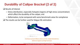 June 5th-7th | Cleveland, OH
The Conference on Advancing Analysis & Simulation in Engineering | CAASE20nafems.org/caase20 June 16th – 18th | Indianapolis
Durability of Caliper Bracket (2 of 2)
❑ Results of Interest
– Stress distribution, especially hotspots (regions of high stress concentration)
which affect the durability of the caliper, and
– Deformation, to be compared with some benchmark value for compliance
❑ The results can be further used for fatigue life estimation
Image and Details: http://www.simulia.com/download/academics/Caliper_Bracket_Paper.pdf
Contours of von Mises stress on the caliper bracket to
observe regions of high stresses
 