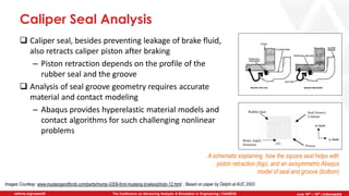 June 5th-7th | Cleveland, OH
The Conference on Advancing Analysis & Simulation in Engineering | CAASE20nafems.org/caase20 June 16th – 18th | Indianapolis
Caliper Seal Analysis
❑ Caliper seal, besides preventing leakage of brake fluid,
also retracts caliper piston after braking
– Piston retraction depends on the profile of the
rubber seal and the groove
❑ Analysis of seal groove geometry requires accurate
material and contact modeling
– Abaqus provides hyperelastic material models and
contact algorithms for such challenging nonlinear
problems
A schematic explaining how the square seal helps with
piston retraction (top), and an axisymmetric Abaqus
model of seal and groove (bottom)
Images Courtesy: www.mustangandfords.com/parts/mump-0209-ford-mustang-brakes/photo-12.html ; Based on paper by Delphi at AUC 2003
 