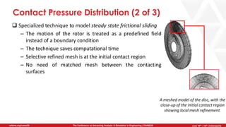 June 5th-7th | Cleveland, OH
The Conference on Advancing Analysis & Simulation in Engineering | CAASE20nafems.org/caase20 June 16th – 18th | Indianapolis
Contact Pressure Distribution (2 of 3)
❑ Specialized technique to model steady state frictional sliding
– The motion of the rotor is treated as a predefined field
instead of a boundary condition
– The technique saves computational time
– Selective refined mesh is at the initial contact region
– No need of matched mesh between the contacting
surfaces
A meshed model of the disc, with the
close-up of the initial contact region
showing local mesh refinement.
 