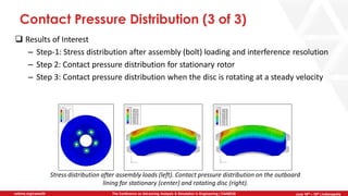 June 5th-7th | Cleveland, OH
The Conference on Advancing Analysis & Simulation in Engineering | CAASE20nafems.org/caase20 June 16th – 18th | Indianapolis
Contact Pressure Distribution (3 of 3)
❑ Results of Interest
– Step-1: Stress distribution after assembly (bolt) loading and interference resolution
– Step 2: Contact pressure distribution for stationary rotor
– Step 3: Contact pressure distribution when the disc is rotating at a steady velocity
Stress distribution after assembly loads (left). Contact pressure distribution on the outboard
lining for stationary (center) and rotating disc (right).
 