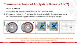 June 5th-7th | Cleveland, OH
The Conference on Advancing Analysis & Simulation in Engineering | CAASE20nafems.org/caase20 June 16th – 18th | Indianapolis
Thermo-mechanical Analysis of Brakes (2 of 2)
❑ Results of Interest
– Temperature profiles, thermal bands, thickness variations
❑ A “design of experiments” study can be done to minimize distortion, and study
the sensitivity of braking performance on different disc and pad designs
Temperature contours for two different designs (left). Temperature contours across the disc for the two designs
(center). Disc thickness variation for the two designs (right).
 