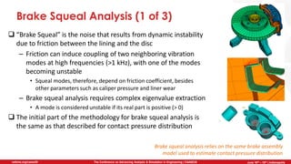 June 5th-7th | Cleveland, OH
The Conference on Advancing Analysis & Simulation in Engineering | CAASE20nafems.org/caase20 June 16th – 18th | Indianapolis
Brake Squeal Analysis (1 of 3)
❑ “Brake Squeal” is the noise that results from dynamic instability
due to friction between the lining and the disc
– Friction can induce coupling of two neighboring vibration
modes at high frequencies (>1 kHz), with one of the modes
becoming unstable
• Squeal modes, therefore, depend on friction coefficient, besides
other parameters such as caliper pressure and liner wear
– Brake squeal analysis requires complex eigenvalue extraction
• A mode is considered unstable if its real part is positive (> 0)
❑ The initial part of the methodology for brake squeal analysis is
the same as that described for contact pressure distribution
Brake squeal analysis relies on the same brake assembly
model used to estimate contact pressure distribution
 