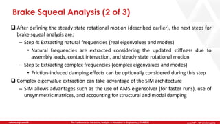 June 5th-7th | Cleveland, OH
The Conference on Advancing Analysis & Simulation in Engineering | CAASE20nafems.org/caase20 June 16th – 18th | Indianapolis
Brake Squeal Analysis (2 of 3)
❑ After defining the steady state rotational motion (described earlier), the next steps for
brake squeal analysis are:
– Step 4: Extracting natural frequencies (real eigenvalues and modes)
• Natural frequencies are extracted considering the updated stiffness due to
assembly loads, contact interaction, and steady state rotational motion
– Step 5: Extracting complex frequencies (complex eigenvalues and modes)
• Friction-induced damping effects can be optionally considered during this step
❑ Complex eigenvalue extraction can take advantage of the SIM architecture
– SIM allows advantages such as the use of AMS eigensolver (for faster runs), use of
unsymmetric matrices, and accounting for structural and modal damping
 